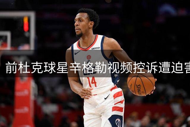 前杜克球星辛格勒视频控诉遭迫害 公开向恩师老K求助
