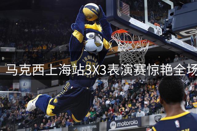 马克西上海站3X3表演赛惊艳全场 飘逸压哨绝杀引爆观众
